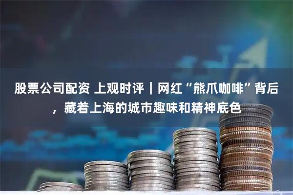 股票公司配资 上观时评｜网红“熊爪咖啡”背后，藏着上海的城市趣味和精神底色