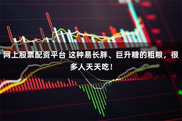 网上股票配资平台 这种易长胖、巨升糖的粗粮，很多人天天吃！