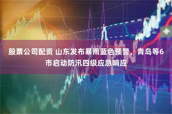股票公司配资 山东发布暴雨蓝色预警，青岛等6市启动防汛四级应急响应