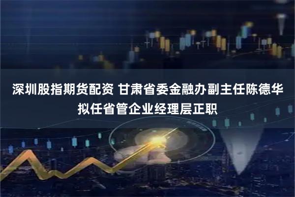 深圳股指期货配资 甘肃省委金融办副主任陈德华拟任省管企业经理层正职