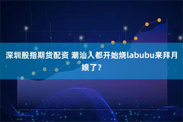 深圳股指期货配资 潮汕人都开始烧labubu来拜月娘了？