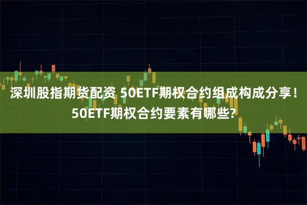 深圳股指期货配资 50ETF期权合约组成构成分享！50ETF期权合约要素有哪些?